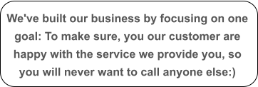 We've built our business by focusing on one goal: To make sure, you our customer are happy with the service we provide you, so you will never want to call anyone else:)