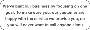 We've built our business by focusing on one goal: To make sure you, our customer are happy with the service we provide you, so you will never want to call anyone else:)