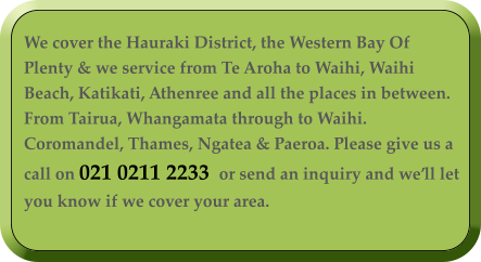 We cover the Hauraki District, the Western Bay Of Plenty & we service from Te Aroha to Waihi, Waihi Beach, Katikati, Athenree and all the places in between. From Tairua, Whangamata through to Waihi. Coromandel, Thames, Ngatea & Paeroa. Please give us a call on 021 0211 2233  or send an inquiry and we’ll let you know if we cover your area.
